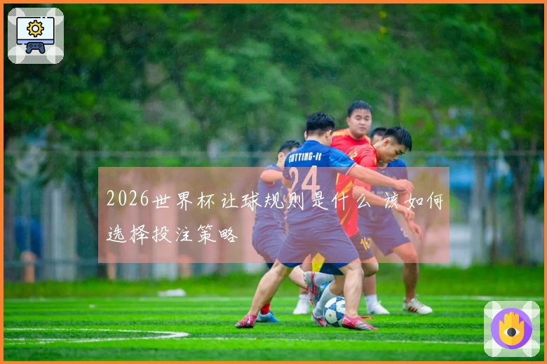 2026世界杯让球规则是什么 该如何选择投注策略