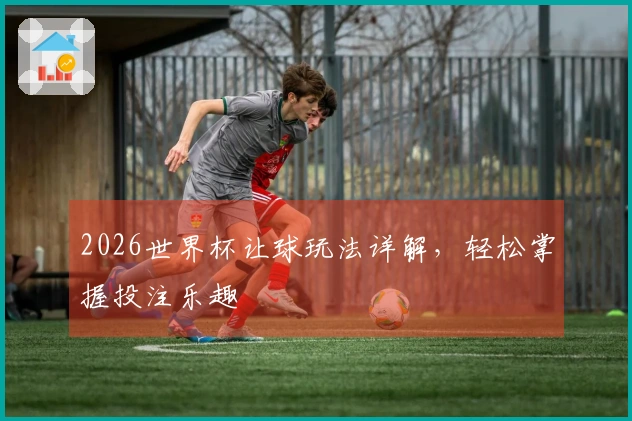 2026世界杯让球玩法详解，轻松掌握投注乐趣