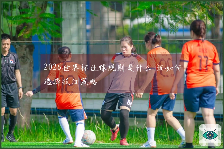 2026世界杯让球规则是什么 该如何选择投注策略