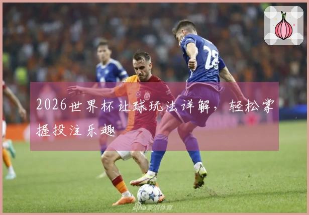 2026世界杯让球玩法详解，轻松掌握投注乐趣